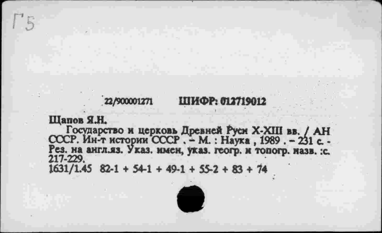 ﻿22/900001271 ШИФР: 012719012
Щапов ЯЛ
Государство и церковь Древней Руси X-XIII вв. / АН СССР. Ин-т истории СССР . - М. : Наука , 1989 . - 231 а -Рез.^на англлз. Указ, имен, указ, геогр. и топогр. назв. х. 1631/1.45 82-1 + 54-1 + 49-1 + 55-2 + 83 + 74